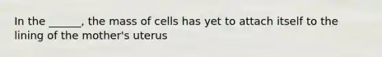 In the ______, the mass of cells has yet to attach itself to the lining of the mother's uterus