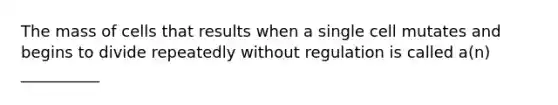 The mass of cells that results when a single cell mutates and begins to divide repeatedly without regulation is called a(n) __________