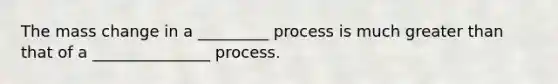 The mass change in a _________ process is much greater than that of a _______________ process.