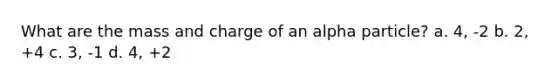 What are the mass and charge of an alpha particle? a. 4, -2 b. 2, +4 c. 3, -1 d. 4, +2