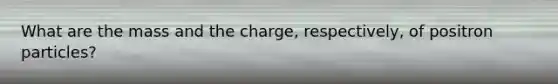 What are the mass and the charge, respectively, of positron particles?