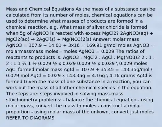 Mass and Chemical Equations As the mass of a substance can be calculated from its number of moles, chemical equations can be used to determine what masses of products are formed in a chemical reaction. e.g. What mass of silver chloride is formed when 5g of AgNO3 is reacted with excess MgCl2? 2AgNO3(aq) + MgCl2(aq) → 2AgCl(s) + Mg(NO3)2(s) Answer: molar mass AgNO3 = 107.9 + 14.01 + 3x16 = 169.91 g/mol moles AgNO3 = molarmassmass moles= moles AgNO3 = 0.029 The ratios of reactants to products is: AgNO3 : MgCl2 : AgCl : Mg(NO3)2 2 : 1 : 2 : 1 1 ½ 1 ½ 0.029 ½ x 0.029 0.029 ½ x 0.029  0.029 moles AgCl formed molar mass AgCl = 107.9 + 35.45 = 143.35g/mol  0.029 mol AgCl = 0.029 x 143.35g = 4.16g  4.16 grams AgCl is formed Given the mass of one substance in a reaction, you can work out the mass of all other chemical species in the equation. The steps are: steps involved in solving mass-mass stoichiometry problems: - balance the chemical equation - using molar mass, convert the mass to moles - construct a molar proportion - using molar mass of the unkown, convert just moles REFER TO DIAGRAMS