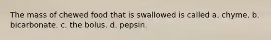 The mass of chewed food that is swallowed is called a. chyme. b. bicarbonate. c. the bolus. d. pepsin.