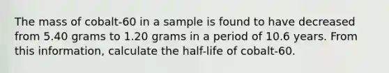 The mass of cobalt-60 in a sample is found to have decreased from 5.40 grams to 1.20 grams in a period of 10.6 years. From this information, calculate the half-life of cobalt-60.