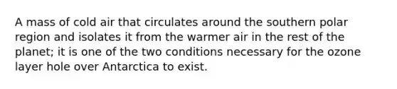 A mass of cold air that circulates around the southern polar region and isolates it from the warmer air in the rest of the planet; it is one of the two conditions necessary for the ozone layer hole over Antarctica to exist.