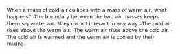 When a mass of cold air collides with a mass of warm air, what happens? -The boundary between the two air masses keeps them separate, and they do not interact in any way. -The cold air rises above the warm air. -The warm air rises above the cold air. -The cold air is warmed and the warm air is cooled by their mixing.