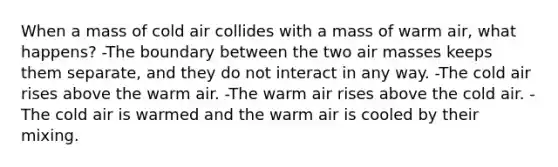 When a mass of cold air collides with a mass of warm air, what happens? -The boundary between the two air masses keeps them separate, and they do not interact in any way. -The cold air rises above the warm air. -The warm air rises above the cold air. -The cold air is warmed and the warm air is cooled by their mixing.