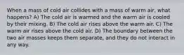 When a mass of cold air collides with a mass of warm air, what happens? A) The cold air is warmed and the warm air is cooled by their mixing. B) The cold air rises above the warm air. C) The warm air rises above the cold air. D) The boundary between the two air masses keeps them separate, and they do not interact in any way.