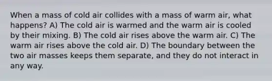 When a mass of cold air collides with a mass of warm air, what happens? A) The cold air is warmed and the warm air is cooled by their mixing. B) The cold air rises above the warm air. C) The warm air rises above the cold air. D) The boundary between the two air masses keeps them separate, and they do not interact in any way.