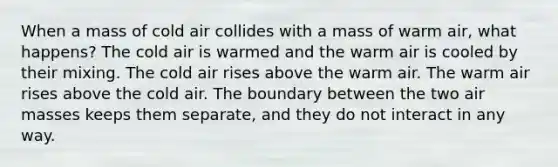 When a mass of cold air collides with a mass of warm air, what happens? The cold air is warmed and the warm air is cooled by their mixing. The cold air rises above the warm air. The warm air rises above the cold air. The boundary between the two <a href='https://www.questionai.com/knowledge/kxxue2ni5z-air-masses' class='anchor-knowledge'>air masses</a> keeps them separate, and they do not interact in any way.