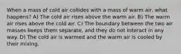 When a mass of cold air collides with a mass of warm air, what happens? A) The cold air rises above the warm air. B) The warm air rises above the cold air. C) The boundary between the two air masses keeps them separate, and they do not interact in any way. D) The cold air is warmed and the warm air is cooled by their mixing.