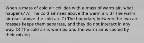 When a mass of cold air collides with a mass of warm air, what happens? A) The cold air rises above the warm air. B) The warm air rises above the cold air. C) The boundary between the two <a href='https://www.questionai.com/knowledge/kxxue2ni5z-air-masses' class='anchor-knowledge'>air masses</a> keeps them separate, and they do not interact in any way. D) The cold air is warmed and the warm air is cooled by their mixing.