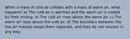 When a mass of cold air collides with a mass of warm air, what happens? a) The cold air is warmed and the warm air is cooled by their mixing. b) The cold air rises above the warm air. c) The warm air rises above the cold air. d) The boundary between the two air masses keeps them separate, and they do not interact in any way.