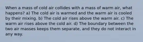 When a mass of cold air collides with a mass of warm air, what happens? a) The cold air is warmed and the warm air is cooled by their mixing. b) The cold air rises above the warm air. c) The warm air rises above the cold air. d) The boundary between the two air masses keeps them separate, and they do not interact in any way.