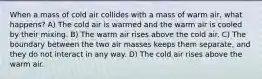 When a mass of cold air collides with a mass of warm air, what happens? A) The cold air is warmed and the warm air is cooled by their mixing. B) The warm air rises above the cold air. C) The boundary between the two air masses keeps them separate, and they do not interact in any way. D) The cold air rises above the warm air.