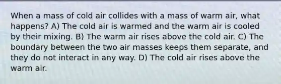 When a mass of cold air collides with a mass of warm air, what happens? A) The cold air is warmed and the warm air is cooled by their mixing. B) The warm air rises above the cold air. C) The boundary between the two <a href='https://www.questionai.com/knowledge/kxxue2ni5z-air-masses' class='anchor-knowledge'>air masses</a> keeps them separate, and they do not interact in any way. D) The cold air rises above the warm air.