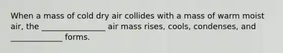 When a mass of cold dry air collides with a mass of warm moist air, the ________________ air mass rises, cools, condenses, and _____________ forms.