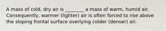 A mass of cold, dry air is ________ a mass of warm, humid air. Consequently, warmer (lighter) air is often forced to rise above the sloping frontal surface overlying colder (denser) air.