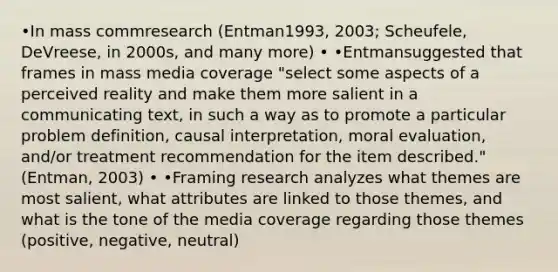 •In mass commresearch (Entman1993, 2003; Scheufele, DeVreese, in 2000s, and many more) • •Entmansuggested that frames in mass media coverage "select some aspects of a perceived reality and make them more salient in a communicating text, in such a way as to promote a particular problem definition, causal interpretation, moral evaluation, and/or treatment recommendation for the item described." (Entman, 2003) • •Framing research analyzes what themes are most salient, what attributes are linked to those themes, and what is the tone of the media coverage regarding those themes (positive, negative, neutral)