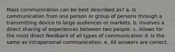 Mass communication can be best described as? a. Is communication from one person or group of persons through a transmitting device to large audiences or markets. b. Involves a direct sharing of experiences between two people. c. Allows for the most direct feedback of all types of communication d. Is the same as intrapersonal communication. e. All answers are correct.