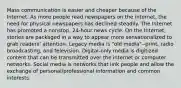 Mass communication is easier and cheaper because of the Internet. As more people read newspapers on the internet, the need for physical newspapers has declined steadily. The Internet has promoted a nonstop, 24-hour news cycle. On the Internet, stories are packaged in a way to appear more sensationalized to grab readers' attention. Legacy media is "old media"--print, radio broadcasting, and television. Digital-only media is digitized content that can be transmitted over the internet or computer networks. Social media is networks that link people and allow the exchange of personal/professional information and common interests.