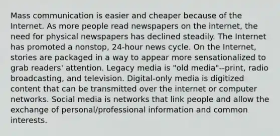 Mass communication is easier and cheaper because of the Internet. As more people read newspapers on the internet, the need for physical newspapers has declined steadily. The Internet has promoted a nonstop, 24-hour news cycle. On the Internet, stories are packaged in a way to appear more sensationalized to grab readers' attention. Legacy media is "old media"--print, radio broadcasting, and television. Digital-only media is digitized content that can be transmitted over the internet or computer networks. Social media is networks that link people and allow the exchange of personal/professional information and common interests.