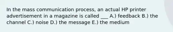 In the mass communication process, an actual HP printer advertisement in a magazine is called ___ A.) feedback B.) the channel C.) noise D.) the message E.) the medium