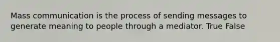 Mass communication is the process of sending messages to generate meaning to people through a mediator. True False