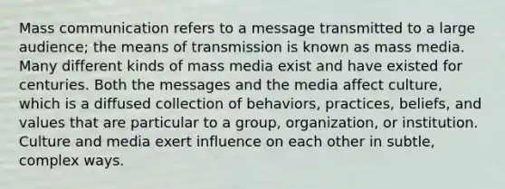 Mass communication refers to a message transmitted to a large audience; the means of transmission is known as mass media. Many different kinds of mass media exist and have existed for centuries. Both the messages and the media affect culture, which is a diffused collection of behaviors, practices, beliefs, and values that are particular to a group, organization, or institution. Culture and media exert influence on each other in subtle, complex ways.