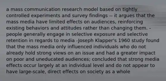 a mass communication research model based on tightly controlled experiments and survey findings -- it argues that the mass media have limited effects on audiences, reinforcing existing behaviors and attitudes rather than changing them. - people generally engage in selective exposure and selective retention in regards to media -Joseph Klapper's 1960 study found that the mass media only influenced individuals who do not already hold strong views on an issue and had a greater impact on poor and uneducated audiences; concluded that strong media effects occur largely at an individual level and do not appear to have large-scale, direct effects on society as a whole