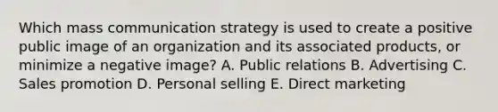 Which mass communication strategy is used to create a positive public image of an organization and its associated​ products, or minimize a negative​ image? A. Public relations B. Advertising C. Sales promotion D. Personal selling E. Direct marketing