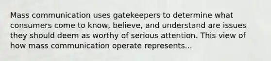 Mass communication uses gatekeepers to determine what consumers come to know, believe, and understand are issues they should deem as worthy of serious attention. This view of how mass communication operate represents...