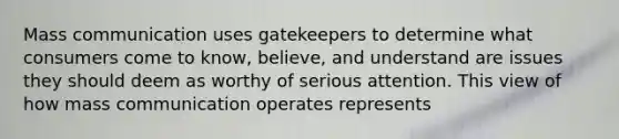 Mass communication uses gatekeepers to determine what consumers come to know, believe, and understand are issues they should deem as worthy of serious attention. This view of how mass communication operates represents