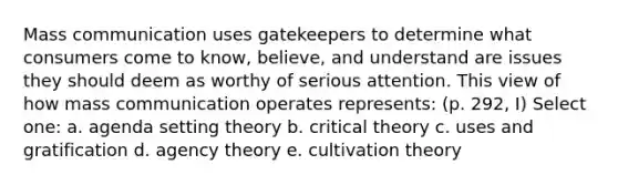 Mass communication uses gatekeepers to determine what consumers come to know, believe, and understand are issues they should deem as worthy of serious attention. This view of how mass communication operates represents: (p. 292, I) Select one: a. agenda setting theory b. critical theory c. uses and gratification d. agency theory e. cultivation theory