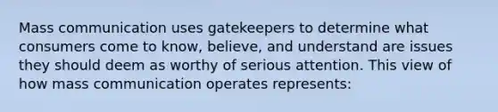 Mass communication uses gatekeepers to determine what consumers come to know, believe, and understand are issues they should deem as worthy of serious attention. This view of how mass communication operates represents: