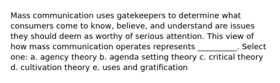 Mass communication uses gatekeepers to determine what consumers come to know, believe, and understand are issues they should deem as worthy of serious attention. This view of how mass communication operates represents __________. Select one: a. agency theory b. agenda setting theory c. critical theory d. cultivation theory e. uses and gratification