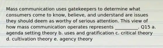 Mass communication uses gatekeepers to determine what consumers come to know, believe, and understand are issues they should deem as worthy of serious attention. This view of how mass communication operates represents __________. Q15 a. agenda setting theory b. uses and gratification c. critical theory d. cultivation theory e. agency theory