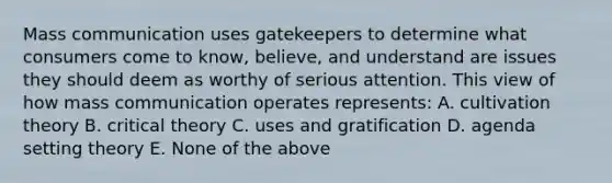 Mass communication uses gatekeepers to determine what consumers come to know, believe, and understand are issues they should deem as worthy of serious attention. This view of how mass communication operates represents: A. cultivation theory B. critical theory C. uses and gratification D. agenda setting theory E. None of the above