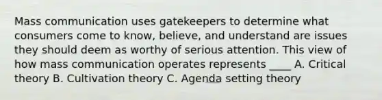 Mass communication uses gatekeepers to determine what consumers come to know, believe, and understand are issues they should deem as worthy of serious attention. This view of how mass communication operates represents ____ A. Critical theory B. Cultivation theory C. Agenda setting theory