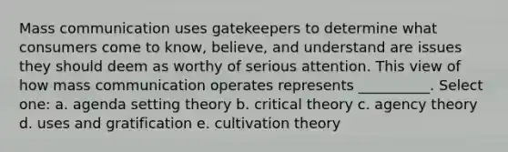 Mass communication uses gatekeepers to determine what consumers come to know, believe, and understand are issues they should deem as worthy of serious attention. This view of how mass communication operates represents __________. Select one: a. agenda setting theory b. critical theory c. agency theory d. uses and gratification e. cultivation theory