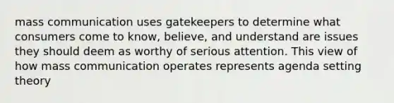 mass communication uses gatekeepers to determine what consumers come to know, believe, and understand are issues they should deem as worthy of serious attention. This view of how mass communication operates represents agenda setting theory