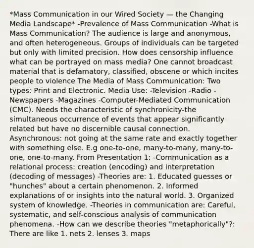 *Mass Communication in our Wired Society — the Changing Media Landscape* -Prevalence of Mass Communication -What is Mass Communication? The audience is large and anonymous, and often heterogeneous. Groups of individuals can be targeted but only with limited precision. How does censorship influence what can be portrayed on mass media? One cannot broadcast material that is defamatory, classified, obscene or which incites people to violence The Media of Mass Communication: Two types: Print and Electronic. Media Use: -Television -Radio -Newspapers -Magazines -Computer-Mediated Communication (CMC). Needs the characteristic of synchronicity-the simultaneous occurrence of events that appear significantly related but have no discernible causal connection. Asynchronous: not going at the same rate and exactly together with something else. E.g one-to-one, many-to-many, many-to-one, one-to-many. From Presentation 1: -Communication as a relational process: creation (encoding) and interpretation (decoding of messages) -Theories are: 1. Educated guesses or "hunches" about a certain phenomenon. 2. Informed explanations of or insights into the natural world. 3. Organized system of knowledge. -Theories in communication are: Careful, systematic, and self-conscious analysis of communication phenomena. -How can we describe theories "metaphorically"?: There are like 1. nets 2. lenses 3. maps