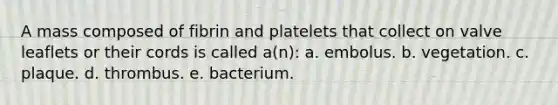 A mass composed of fibrin and platelets that collect on valve leaflets or their cords is called a(n): a. embolus. b. vegetation. c. plaque. d. thrombus. e. bacterium.