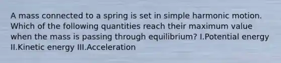 A mass connected to a spring is set in simple harmonic motion. Which of the following quantities reach their maximum value when the mass is passing through equilibrium? I.Potential energy II.Kinetic energy III.Acceleration