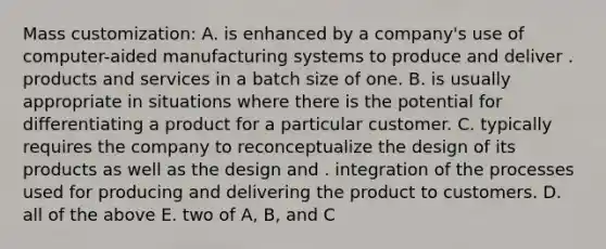 Mass customization: A. is enhanced by a company's use of computer-aided manufacturing systems to produce and deliver . products and services in a batch size of one. B. is usually appropriate in situations where there is the potential for differentiating a product for a particular customer. C. typically requires the company to reconceptualize the design of its products as well as the design and . integration of the processes used for producing and delivering the product to customers. D. all of the above E. two of A, B, and C