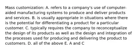 Mass customization: A. refers to a company's use of computer-aided manufacturing systems to produce and deliver products and services. B. is usually appropriate in situations where there is the potential for differentiating a product for a particular customer. C. typically requires the company to reconceptualize the design of its products as well as the design and integration of the processes used for producing and delivering the product to customers. D. all of the above E. A and C