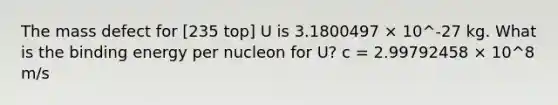 The mass defect for [235 top] U is 3.1800497 × 10^-27 kg. What is the binding energy per nucleon for U? c = 2.99792458 × 10^8 m/s