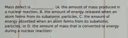 Mass defect is ____________. (A. the amount of mass produced in a nuclear reaction, B. the amount of energy released when an atom forms from its subatomic particles, C. the amount of energy absorbed when an atom forms from its subatomic particles, or D. the amount of mass that is converted to energy during a nuclear reaction)