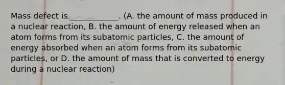 Mass defect is ____________. (A. the amount of mass produced in a nuclear reaction, B. the amount of energy released when an atom forms from its subatomic particles, C. the amount of energy absorbed when an atom forms from its subatomic particles, or D. the amount of mass that is converted to energy during a nuclear reaction)