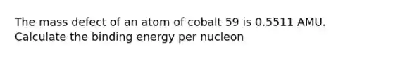 The mass defect of an atom of cobalt 59 is 0.5511 AMU. Calculate the binding energy per nucleon